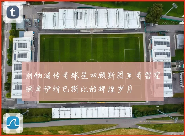 利物浦传奇球星回顾斯图里奇雷霍顿库伊特巴斯比的辉煌岁月