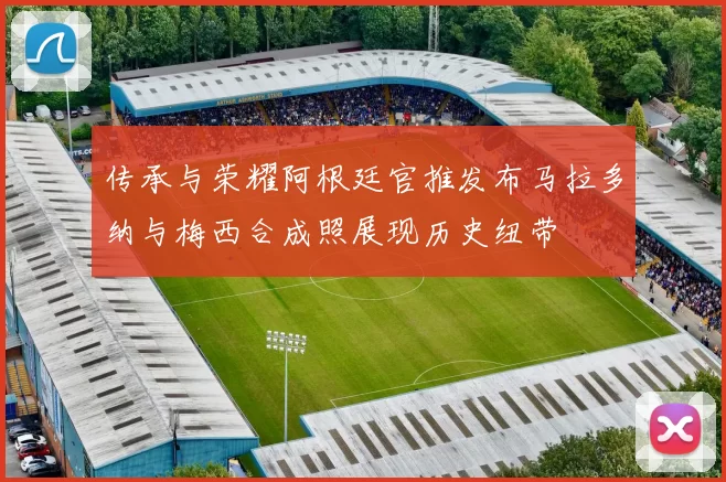 传承与荣耀阿根廷官推发布马拉多纳与梅西合成照展现历史纽带