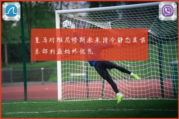 皇马对维尼修斯未来持冷静态度俱乐部利益始终优先