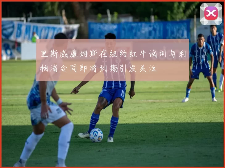 里斯威廉姆斯在纽约红牛试训与利物浦合同即将到期引发关注