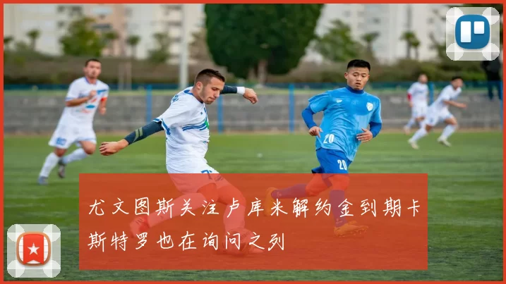 尤文图斯关注卢库米解约金到期卡斯特罗也在询问之列