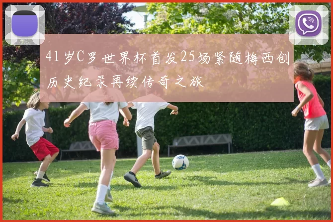 41岁C罗世界杯首发25场紧随梅西创历史纪录再续传奇之旅