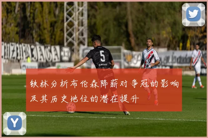 铁林分析布伦森降薪对争冠的影响及其历史地位的潜在提升