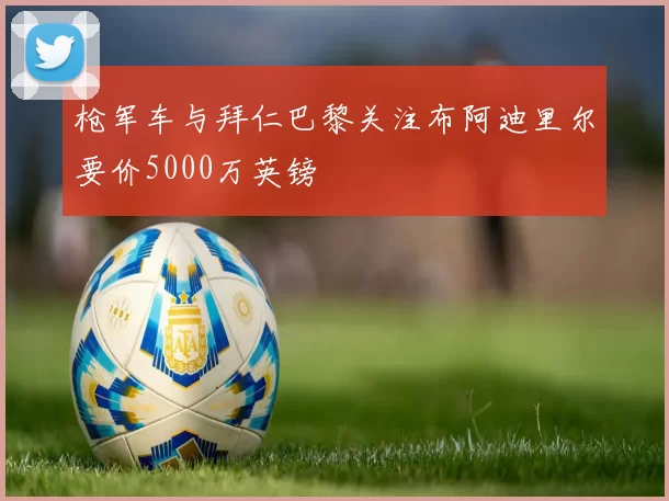 枪军车与拜仁巴黎关注布阿迪里尔要价5000万英镑